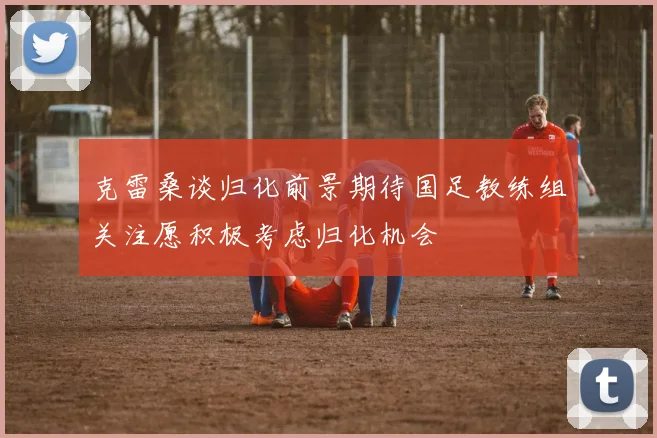 克雷桑谈归化前景期待国足教练组关注愿积极考虑归化机会