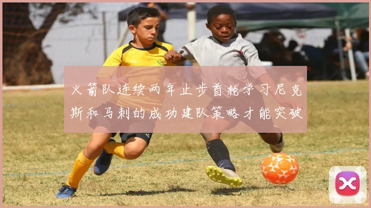 火箭队连续两年止步首轮学习尼克斯和马刺的成功建队策略才能突破瓶颈