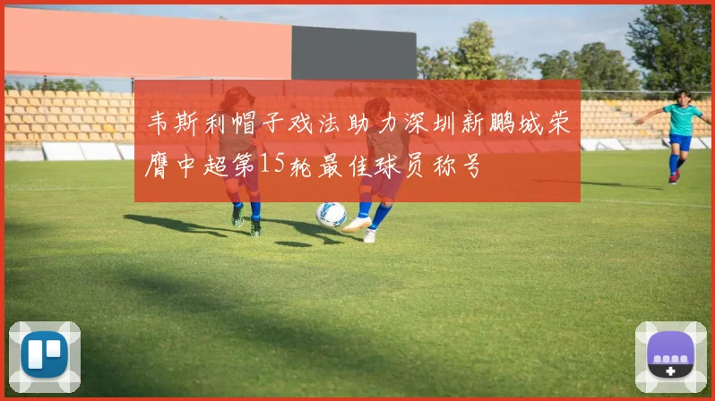 韦斯利帽子戏法助力深圳新鹏城荣膺中超第15轮最佳球员称号
