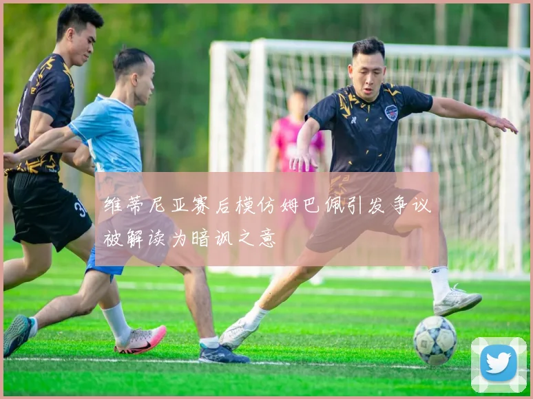 维蒂尼亚赛后模仿姆巴佩引发争议被解读为暗讽之意