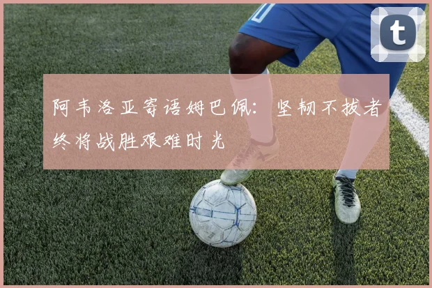 阿韦洛亚寄语姆巴佩：坚韧不拔者终将战胜艰难时光