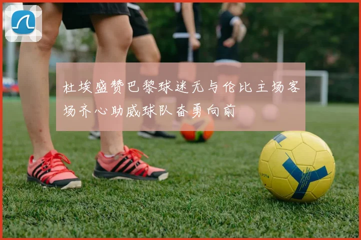 杜埃盛赞巴黎球迷无与伦比主场客场齐心助威球队奋勇向前