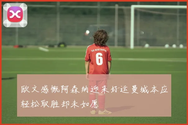 欧文感慨阿森纳迎来好运曼城本应轻松取胜却未如愿
