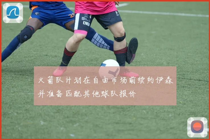 火箭队计划在自由市场前续约伊森并准备匹配其他球队报价