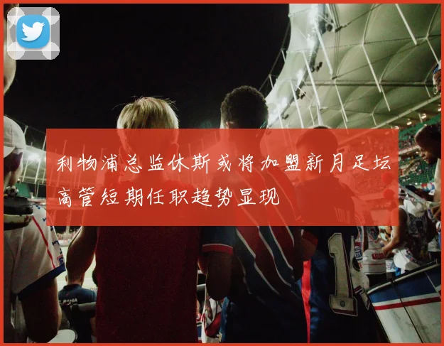 利物浦总监休斯或将加盟新月足坛高管短期任职趋势显现