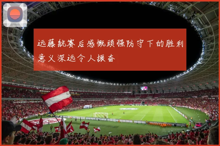 远藤航赛后感慨顽强防守下的胜利意义深远令人振奋