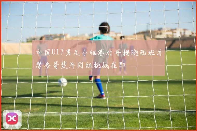 中国U17男足小组赛对手揭晓西班牙摩洛哥斐济同组挑战在即
