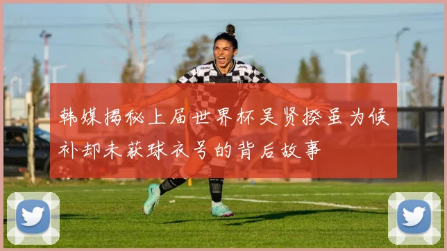 韩媒揭秘上届世界杯吴贤揆虽为候补却未获球衣号的背后故事