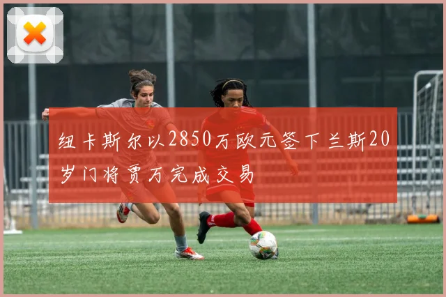 纽卡斯尔以2850万欧元签下兰斯20岁门将贾万完成交易